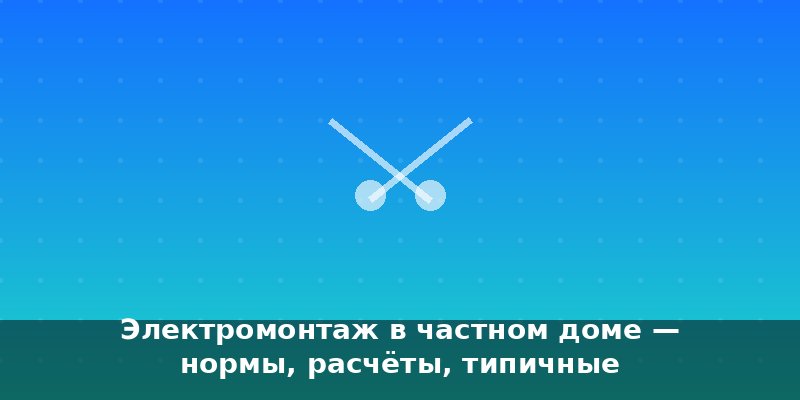Электромонтаж в частном доме — нормы, расчёты, типичные ошиб…