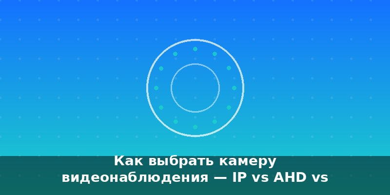 Как выбрать камеру видеонаблюдения — IP vs AHD vs WiFi в 202…