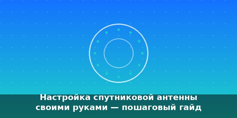 Настройка спутниковой антенны своими руками — пошаговый гайд…