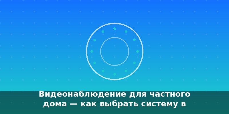 Видеонаблюдение для частного дома — как выбрать систему в 20…